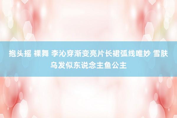 抱头摇 裸舞 李沁穿渐变亮片长裙弧线唯妙 雪肤乌发似东说念主鱼公主