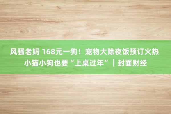 风骚老妈 168元一狗！宠物大除夜饭预订火热 小猫小狗也要“上桌过年”｜封面财经
