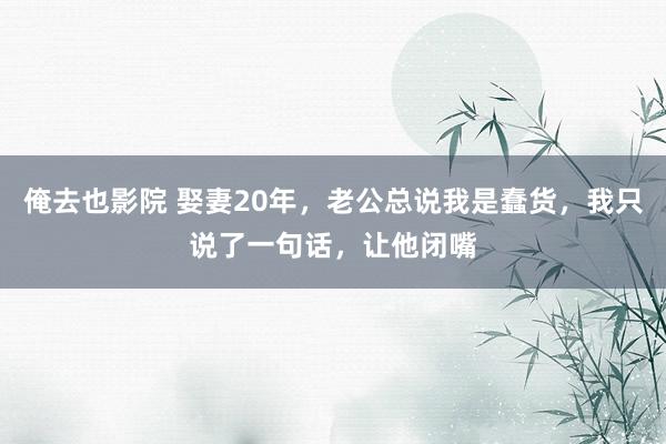 俺去也影院 娶妻20年，老公总说我是蠢货，我只说了一句话，让他闭嘴