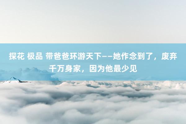 探花 极品 带爸爸环游天下——她作念到了，废弃千万身家，因为他最少见