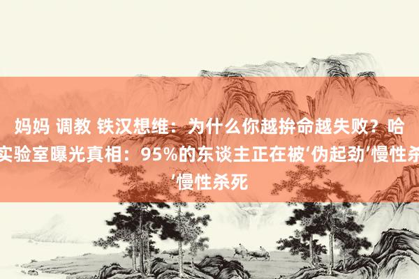 妈妈 调教 铁汉想维：为什么你越拚命越失败？哈佛实验室曝光真相：95%的东谈主正在被‘伪起劲’慢性杀死