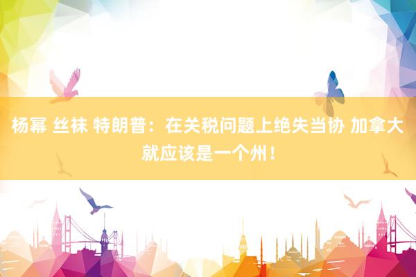 杨幂 丝袜 特朗普：在关税问题上绝失当协 加拿大就应该是一个州！