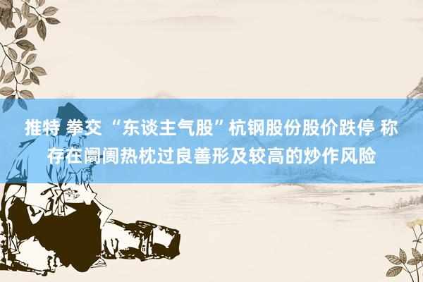 推特 拳交 “东谈主气股”杭钢股份股价跌停 称存在阛阓热枕过良善形及较高的炒作风险