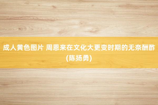 成人黄色图片 周恩来在文化大更变时期的无奈酬酢(陈扬勇)