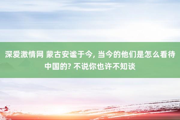 深爱激情网 蒙古安谧于今， 当今的他们是怎么看待中国的? 不说你也许不知谈