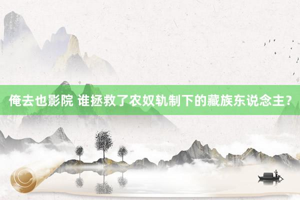 俺去也影院 谁拯救了农奴轨制下的藏族东说念主？