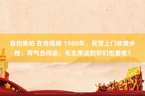 自拍偷拍 在线视频 1980年，民警上门收缴步枪，符气合问谈：毛主席送的你们也要收？
