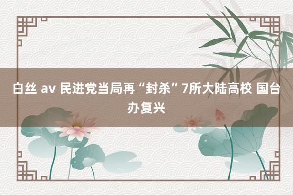 白丝 av 民进党当局再“封杀”7所大陆高校 国台办复兴