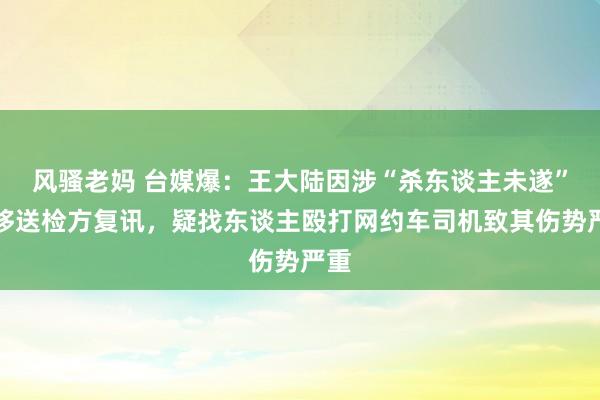 风骚老妈 台媒爆：王大陆因涉“杀东谈主未遂”被移送检方复讯，疑找东谈主殴打网约车司机致其伤势严重