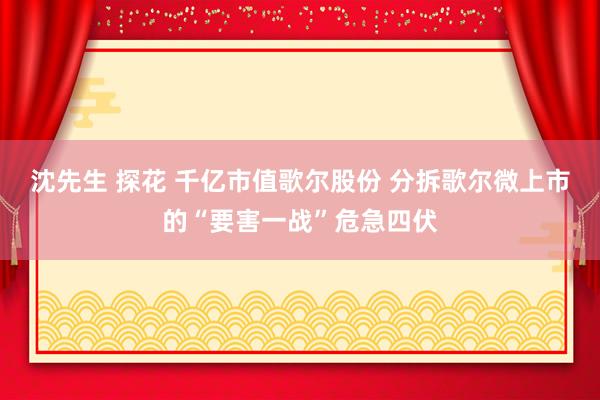 沈先生 探花 千亿市值歌尔股份 分拆歌尔微上市的“要害一战”危急四伏