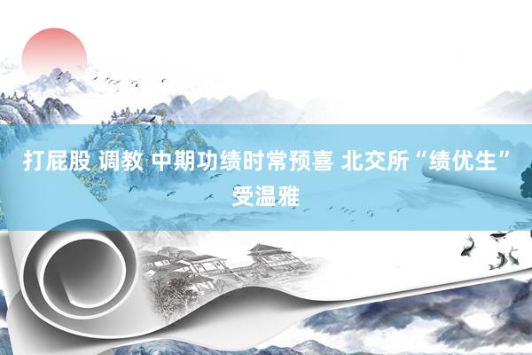 打屁股 调教 中期功绩时常预喜 北交所“绩优生”受温雅