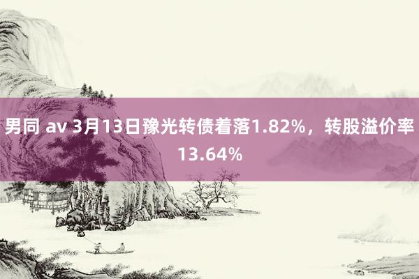 男同 av 3月13日豫光转债着落1.82%，转股溢价率13.64%