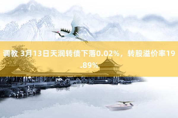 调教 3月13日天润转债下落0.02%，转股溢价率19.89%