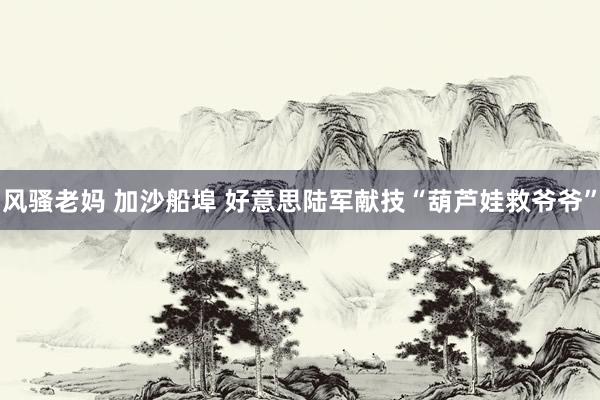 风骚老妈 加沙船埠 好意思陆军献技“葫芦娃救爷爷”
