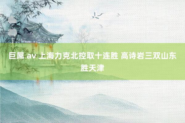 巨屌 av 上海力克北控取十连胜 高诗岩三双山东胜天津