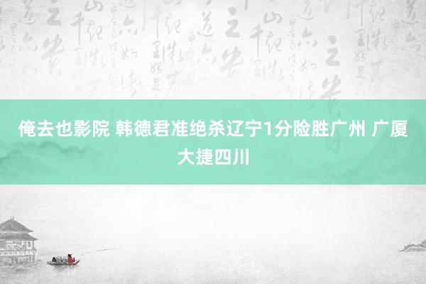 俺去也影院 韩德君准绝杀辽宁1分险胜广州 广厦大捷四川