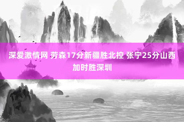 深爱激情网 劳森17分新疆胜北控 张宁25分山西加时胜深圳