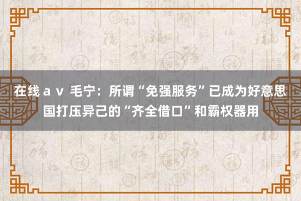 在线ａｖ 毛宁：所谓“免强服务”已成为好意思国打压异己的“齐全借口”和霸权器用