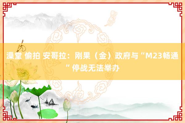澡堂 偷拍 安哥拉：刚果（金）政府与“M23畅通”停战无法举办