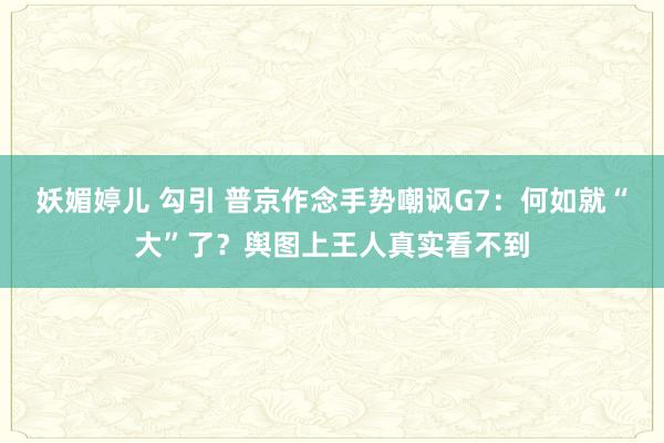 妖媚婷儿 勾引 普京作念手势嘲讽G7：何如就“大”了？舆图上王人真实看不到