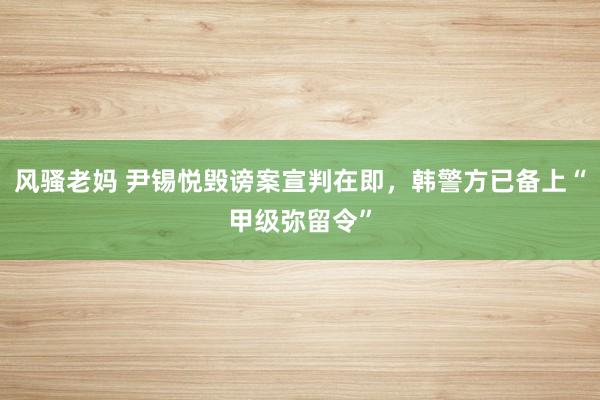 风骚老妈 尹锡悦毁谤案宣判在即，韩警方已备上“甲级弥留令”