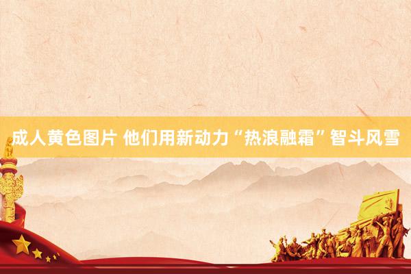 成人黄色图片 他们用新动力“热浪融霜”智斗风雪