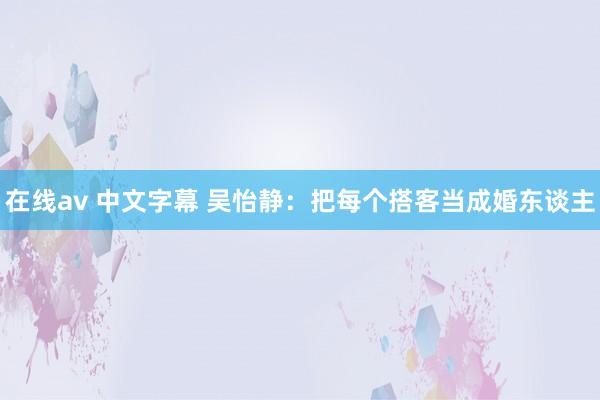 在线av 中文字幕 吴怡静：把每个搭客当成婚东谈主