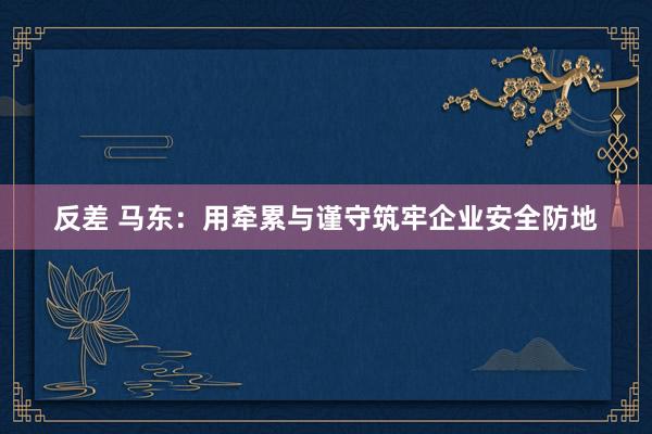 反差 马东：用牵累与谨守筑牢企业安全防地