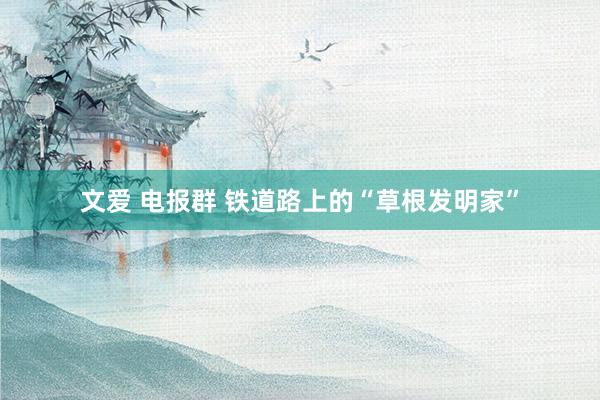 文爱 电报群 铁道路上的“草根发明家”
