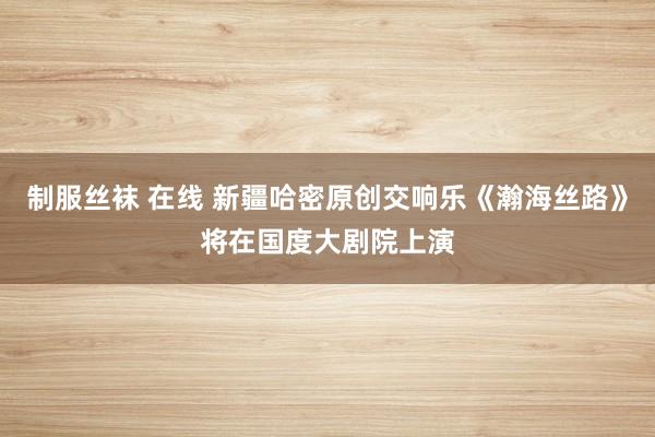 制服丝袜 在线 新疆哈密原创交响乐《瀚海丝路》将在国度大剧院上演