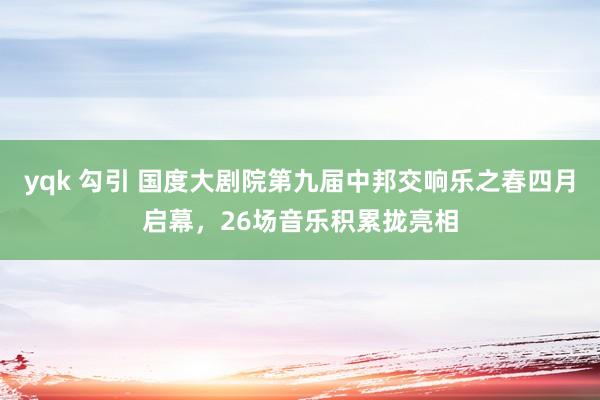 yqk 勾引 国度大剧院第九届中邦交响乐之春四月启幕，26场音乐积累拢亮相