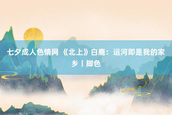 七夕成人色情网 《北上》白鹿：运河即是我的家乡丨脚色