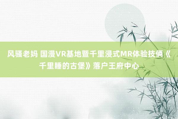 风骚老妈 国漫VR基地暨千里浸式MR体验技俩《千里睡的古堡》落户王府中心