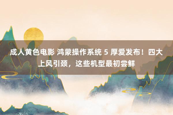 成人黄色电影 鸿蒙操作系统 5 厚爱发布！四大上风引颈，这些机型最初尝鲜