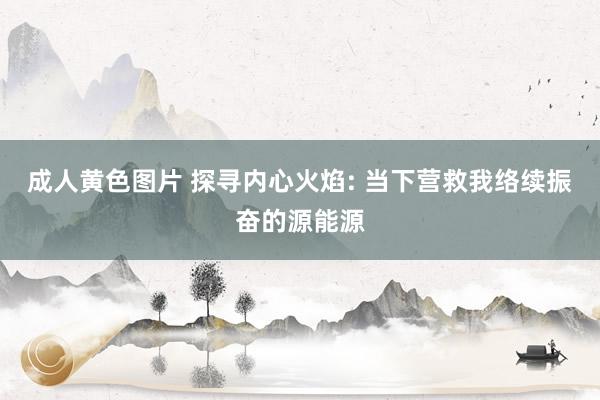 成人黄色图片 探寻内心火焰: 当下营救我络续振奋的源能源