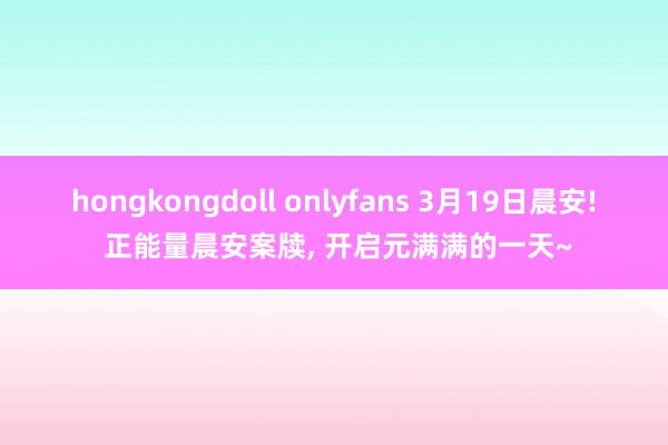 hongkongdoll onlyfans 3月19日晨安! 正能量晨安案牍， 开启元满满的一天~