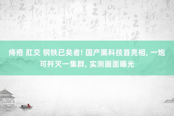 痔疮 肛交 钢铁已矣者! 国产黑科技首亮相， 一炮可歼灭一集群， 实测画面曝光