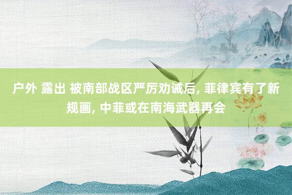 户外 露出 被南部战区严厉劝诫后， 菲律宾有了新规画， 中菲或在南海武器再会