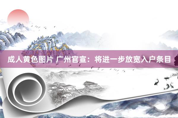 成人黄色图片 广州官宣：将进一步放宽入户条目