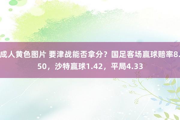 成人黄色图片 要津战能否拿分？国足客场赢球赔率8.50，沙特赢球1.42，平局4.33