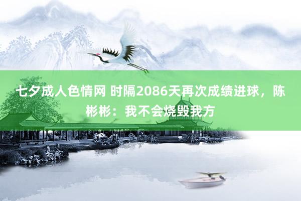 七夕成人色情网 时隔2086天再次成绩进球，陈彬彬：我不会烧毁我方