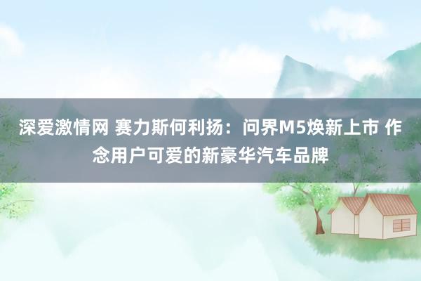 深爱激情网 赛力斯何利扬：问界M5焕新上市 作念用户可爱的新豪华汽车品牌