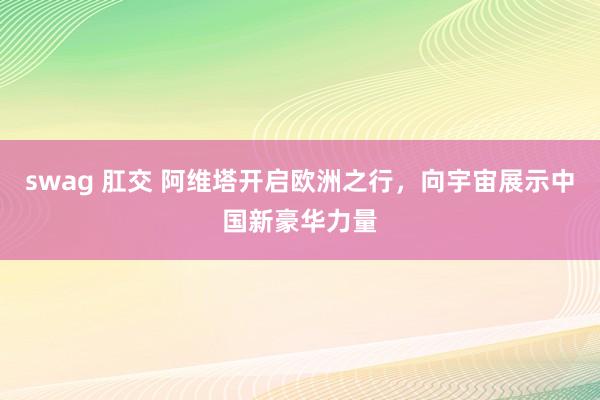 swag 肛交 阿维塔开启欧洲之行，向宇宙展示中国新豪华力量