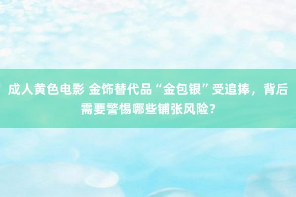 成人黄色电影 金饰替代品“金包银”受追捧，背后需要警惕哪些铺张风险？