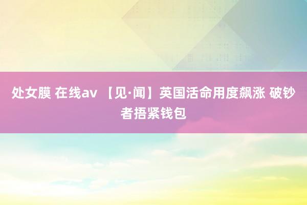 处女膜 在线av 【见·闻】英国活命用度飙涨 破钞者捂紧钱包