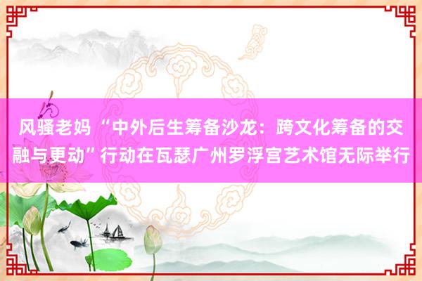 风骚老妈 “中外后生筹备沙龙：跨文化筹备的交融与更动”行动在瓦瑟广州罗浮宫艺术馆无际举行