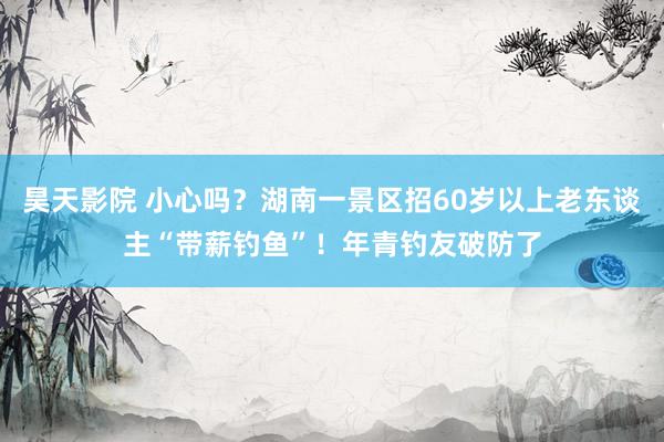 昊天影院 小心吗？湖南一景区招60岁以上老东谈主“带薪钓鱼”！年青钓友破防了