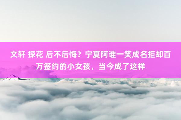 文轩 探花 后不后悔？宁夏阿谁一笑成名拒却百万签约的小女孩，当今成了这样