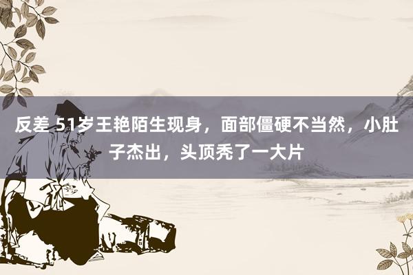 反差 51岁王艳陌生现身，面部僵硬不当然，小肚子杰出，头顶秃了一大片