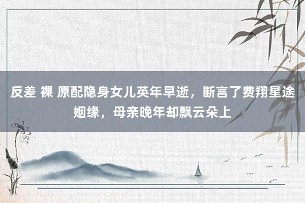反差 裸 原配隐身女儿英年早逝，断言了费翔星途姻缘，母亲晚年却飘云朵上